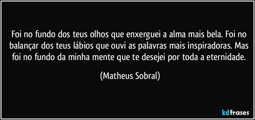 Foi no fundo dos teus olhos que enxerguei a alma mais bela. Foi no balançar dos teus lábios que ouvi as palavras mais inspiradoras. Mas foi no fundo da minha mente que te desejei por toda a eternidade. (Matheus Sobral)