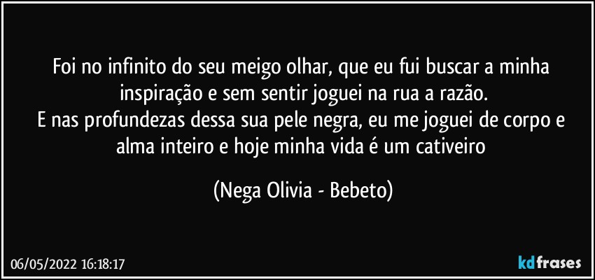 Foi no infinito do seu meigo olhar, que eu fui buscar a minha inspiração e sem sentir joguei na rua a razão.
E nas profundezas dessa sua pele negra, eu me joguei de corpo e alma inteiro e hoje minha vida é um cativeiro (Nega Olivia - Bebeto)