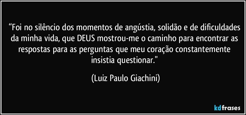 “Foi no silêncio dos momentos de angústia, solidão e de dificuldades da minha vida, que DEUS mostrou-me o caminho para encontrar as respostas para as perguntas que meu coração constantemente insistia questionar." (Luiz Paulo Giachini)