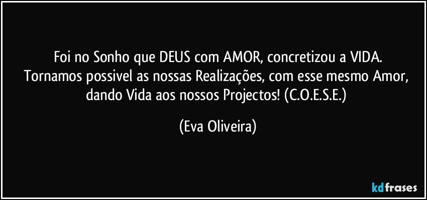 Foi no Sonho que DEUS com AMOR, concretizou a VIDA.
Tornamos possivel as nossas Realizações, com esse mesmo Amor, dando Vida aos nossos Projectos! (C.O.E.S.E.) (Eva Oliveira)