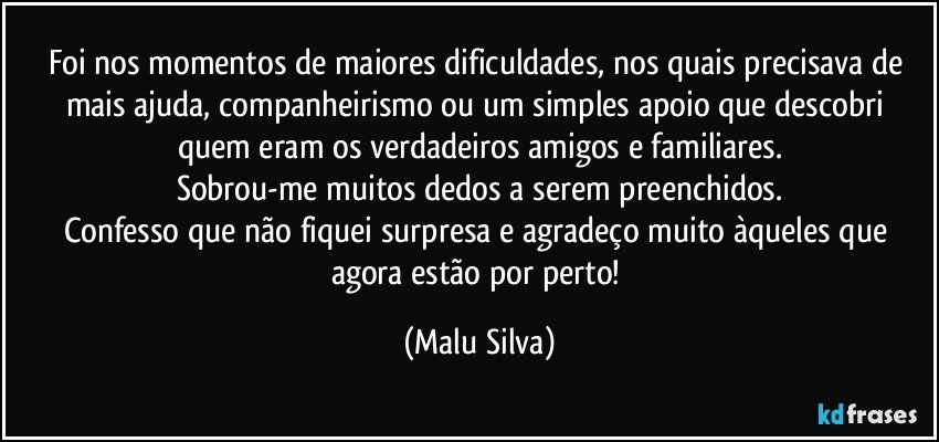 Foi nos momentos de maiores dificuldades, nos quais precisava de mais ajuda, companheirismo ou um simples apoio que descobri quem eram os verdadeiros amigos e familiares.
Sobrou-me muitos dedos a serem preenchidos.
Confesso que não fiquei surpresa e agradeço muito àqueles que agora estão por perto! (Malu Silva)