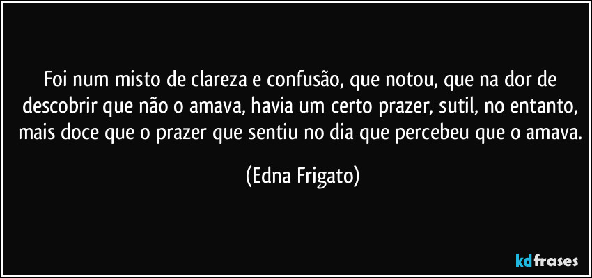 Foi num misto de clareza e confusão, que notou, que na dor de descobrir que não o amava, havia um certo prazer, sutil, no entanto, mais doce que o prazer que sentiu no dia que percebeu que o amava. (Edna Frigato)