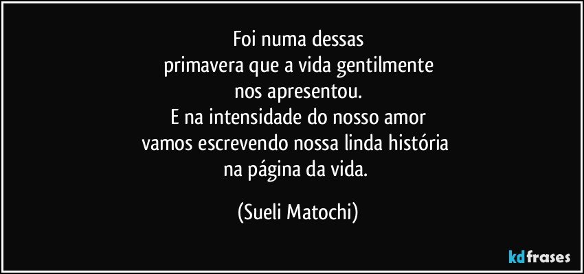 Foi numa dessas
primavera que a vida gentilmente
nos apresentou.
E na intensidade do nosso amor
vamos escrevendo nossa linda história 
na página da vida. (Sueli Matochi)