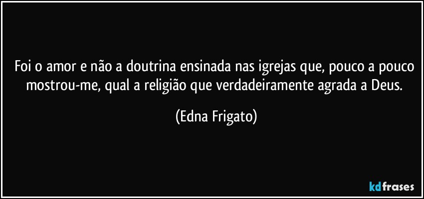 Foi o amor e não a doutrina ensinada nas igrejas que, pouco a pouco mostrou-me, qual a religião que verdadeiramente agrada a Deus. (Edna Frigato)