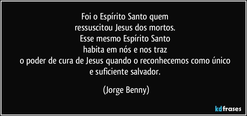 Foi o Espírito Santo quem 
ressuscitou Jesus dos mortos. 
Esse mesmo Espírito Santo 
habita em nós e nos traz 
o poder de cura de Jesus quando o reconhecemos como único 
e suficiente salvador. (Jorge Benny)