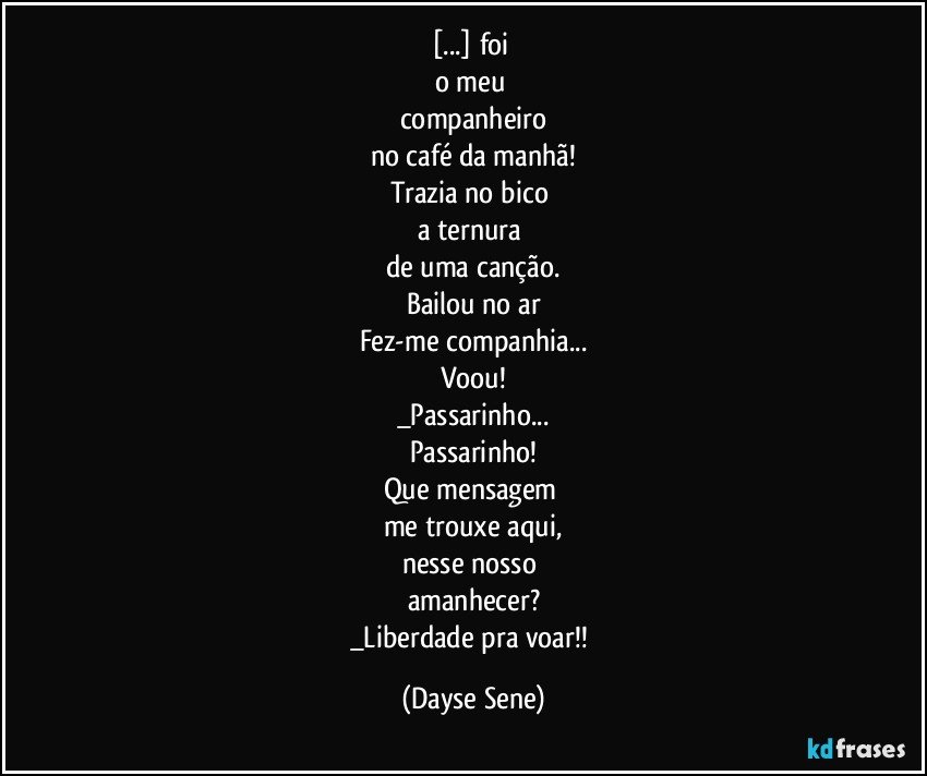 [...] foi 
o meu 
companheiro
no café da manhã!
Trazia no bico 
a ternura 
de uma canção.
Bailou no ar
Fez-me companhia...
Voou!
_Passarinho...
Passarinho!
Que mensagem 
me trouxe aqui,
nesse nosso 
amanhecer?
_Liberdade pra voar!! (Dayse Sene)