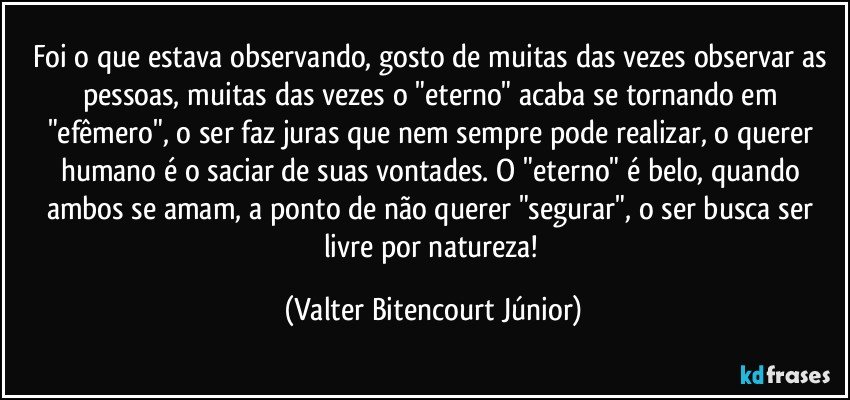 Foi o que estava observando, gosto de muitas das vezes observar as pessoas, muitas das vezes o "eterno" acaba se tornando em "efêmero", o ser faz juras que nem sempre pode realizar, o querer humano é o saciar de suas vontades. O "eterno" é belo, quando ambos se amam, a ponto de não querer "segurar", o ser busca ser livre por natureza! (Valter Bitencourt Júnior)