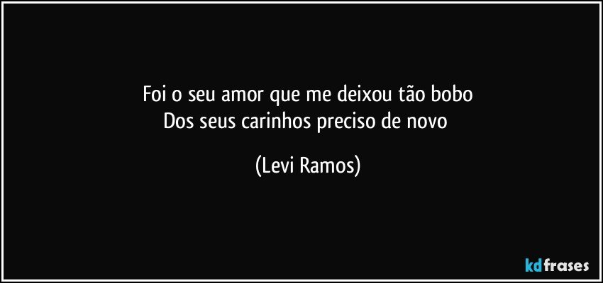 Foi o seu amor que me deixou tão bobo
Dos seus carinhos preciso de novo (Levi Ramos)