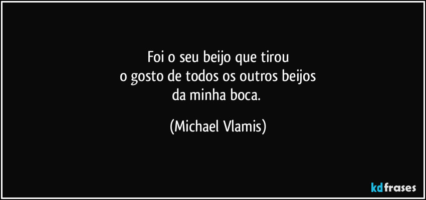 Foi o seu beijo que tirou
o gosto de todos os outros beijos
da minha boca. (Michael Vlamis)