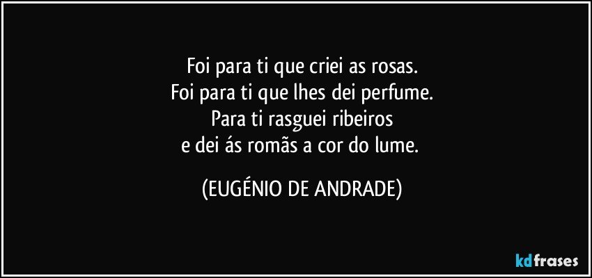 Foi para ti que criei as rosas.
Foi para ti que lhes dei perfume.
Para ti rasguei ribeiros
e dei ás romãs a cor do lume. (EUGÉNIO DE ANDRADE)