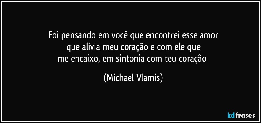 Foi pensando em você que encontrei esse amor
que alivia meu coração e com ele que
me encaixo, em sintonia com teu coração (Michael Vlamis)