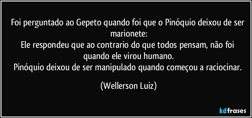 Foi perguntado ao Gepeto quando foi que o Pinóquio deixou de ser marionete:
Ele respondeu que ao contrario do que todos pensam, não foi quando ele virou humano.
Pinóquio deixou de ser manipulado quando começou a raciocinar. (Wellerson Luiz)