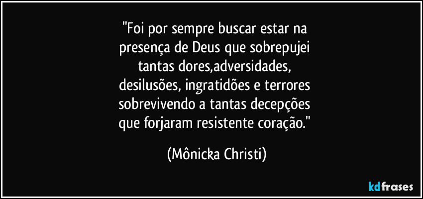 "Foi por sempre buscar estar na 
presença de Deus que sobrepujei 
tantas dores,adversidades, 
desilusões, ingratidões e terrores 
sobrevivendo a tantas decepções 
que forjaram resistente coração." (Mônicka Christi)