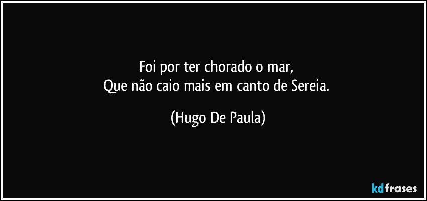 Foi por ter chorado o mar, 
Que não caio mais em canto de Sereia. (Hugo De Paula)