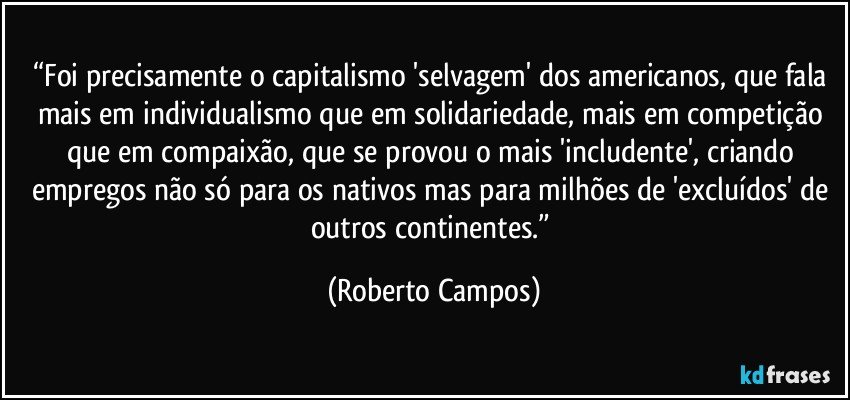 “Foi precisamente o capitalismo 'selvagem' dos americanos, que fala mais em individualismo que em solidariedade, mais em competição que em compaixão, que se provou o mais 'includente', criando empregos não só para os nativos mas para milhões de 'excluídos' de outros continentes.” (Roberto Campos)