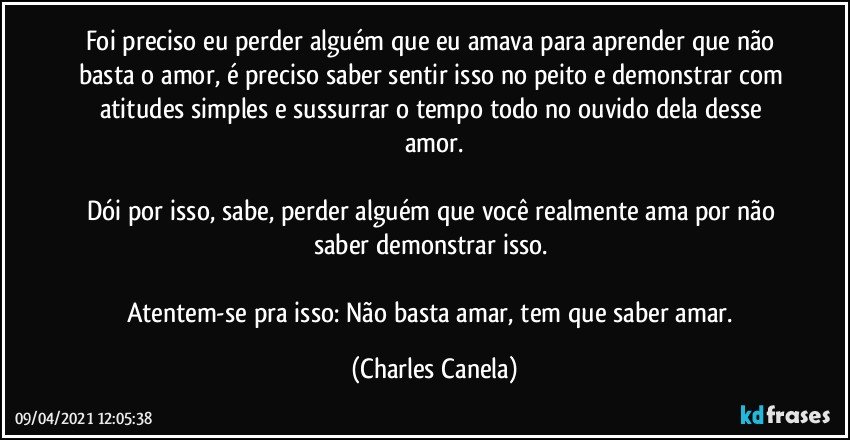 Foi preciso eu perder alguém que eu amava para aprender que não basta o amor, é preciso saber sentir isso no peito e demonstrar com atitudes simples e sussurrar o tempo todo no ouvido dela desse amor.

Dói por isso, sabe, perder alguém que você realmente ama por não saber demonstrar isso. 

Atentem-se pra isso: Não basta amar, tem que saber amar. (Charles Canela)