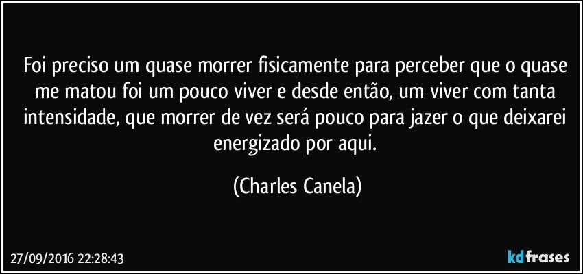 Foi preciso um quase morrer fisicamente para perceber que o quase me matou foi um pouco viver e desde então, um viver com tanta intensidade, que morrer de vez será pouco para jazer o que deixarei energizado por aqui. (Charles Canela)