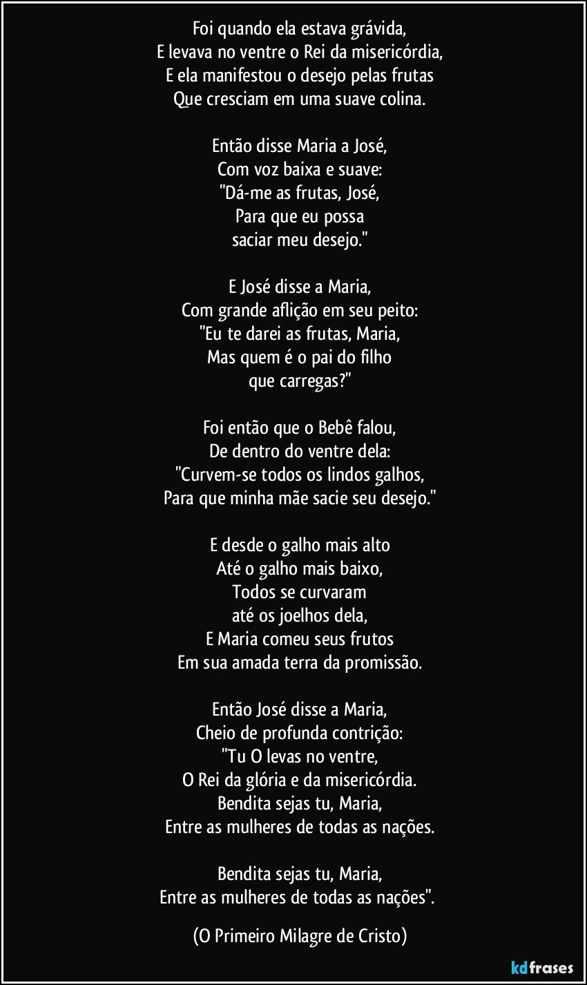 Foi quando ela estava grávida,
E levava no ventre o Rei da misericórdia,
E ela manifestou o desejo pelas frutas
Que cresciam em uma suave colina.

Então disse Maria a José,
Com voz baixa e suave:
"Dá-me as frutas, José,
Para que eu possa
saciar meu desejo."

E José disse a Maria,
Com grande aflição em seu peito:
"Eu te darei as frutas, Maria,
Mas quem é o pai do filho
que carregas?"

Foi então que o Bebê falou,
De dentro do ventre dela:
"Curvem-se todos os lindos galhos,
Para que minha mãe sacie seu desejo."

E desde o galho mais alto
Até o galho mais baixo,
Todos se curvaram
até os joelhos dela,
E Maria comeu seus frutos
Em sua amada terra da promissão.

Então José disse a Maria,
Cheio de profunda contrição:
"Tu O levas no ventre,
O Rei da glória e da misericórdia.
Bendita sejas tu, Maria,
Entre as mulheres de todas as nações.

Bendita sejas tu, Maria,
Entre as mulheres de todas as nações". (O Primeiro Milagre de Cristo)