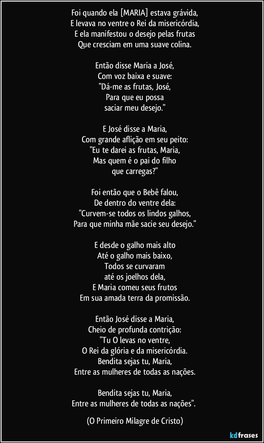 Foi quando ela [MARIA] estava grávida,
E levava no ventre o Rei da misericórdia,
E ela manifestou o desejo pelas frutas
Que cresciam em uma suave colina.

Então disse Maria a José,
Com voz baixa e suave:
"Dá-me as frutas, José,
Para que eu possa
saciar meu desejo."

E José disse a Maria,
Com grande aflição em seu peito:
"Eu te darei as frutas, Maria,
Mas quem é o pai do filho
que carregas?"

Foi então que o Bebê falou,
De dentro do ventre dela:
"Curvem-se todos os lindos galhos,
Para que minha mãe sacie seu desejo."

E desde o galho mais alto
Até o galho mais baixo,
Todos se curvaram
até os joelhos dela,
E Maria comeu seus frutos
Em sua amada terra da promissão.

Então José disse a Maria,
Cheio de profunda contrição:
"Tu O levas no ventre,
O Rei da glória e da misericórdia.
Bendita sejas tu, Maria,
Entre as mulheres de todas as nações.

Bendita sejas tu, Maria,
Entre as mulheres de todas as nações". (O Primeiro Milagre de Cristo)