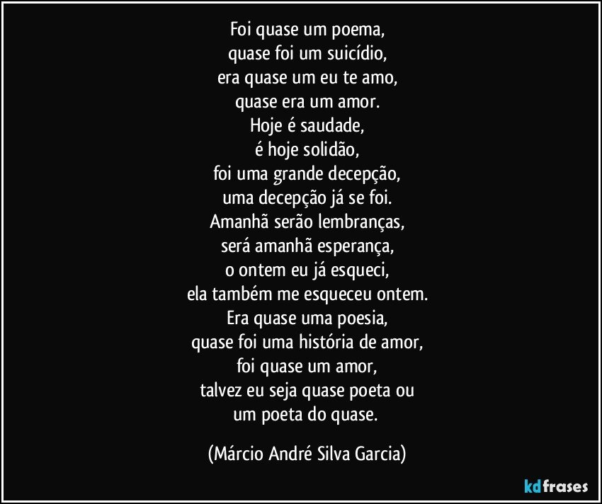 Foi quase um poema,
quase foi um suicídio,
era quase um eu te amo,
quase era um amor.
Hoje é saudade,
é hoje solidão,
foi uma grande decepção,
uma decepção já se foi.
Amanhã serão lembranças,
será amanhã esperança,
o ontem eu já esqueci,
ela também me esqueceu ontem.
Era quase uma poesia,
quase foi uma história de amor,
foi quase um amor,
talvez eu seja quase poeta ou
um poeta do quase. (Márcio André Silva Garcia)