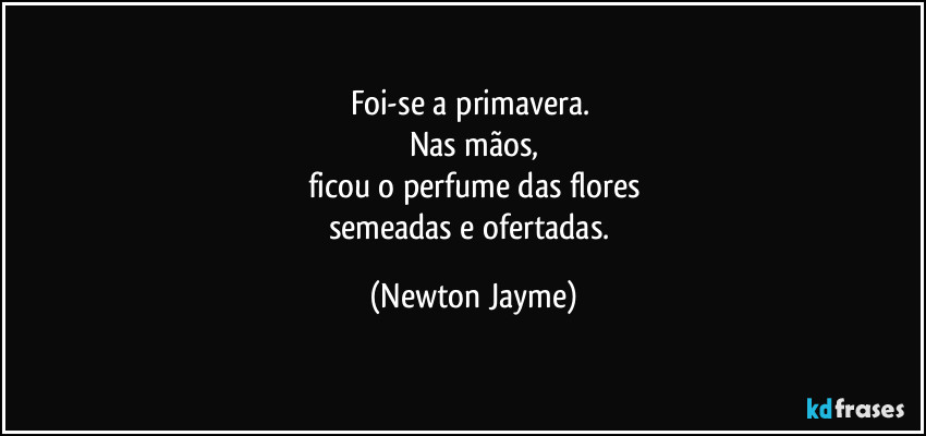 Foi-se a primavera. 
Nas mãos,
ficou o perfume das flores
semeadas e ofertadas. (Newton Jayme)