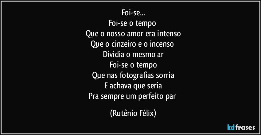 Foi-se...
Foi-se o tempo 
Que o nosso amor era intenso
Que o cinzeiro e o incenso 
Dividia o mesmo ar
Foi-se o tempo
Que nas fotografias sorria
E achava que seria
Pra sempre um perfeito par (Rutênio Félix)