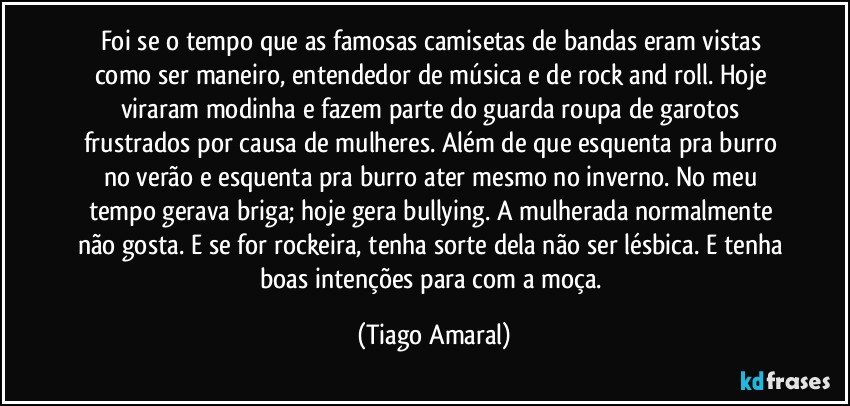 Foi se o tempo que as famosas camisetas de bandas eram vistas como ser maneiro, entendedor de música e de rock and roll. Hoje viraram modinha e fazem parte do guarda roupa de garotos frustrados por causa de mulheres. Além de que esquenta pra burro no verão e esquenta pra burro ater mesmo no inverno. No meu tempo gerava briga; hoje gera bullying. A mulherada normalmente não gosta. E se for rockeira, tenha sorte dela não ser lésbica. E tenha boas intenções para com a moça. (Tiago Amaral)