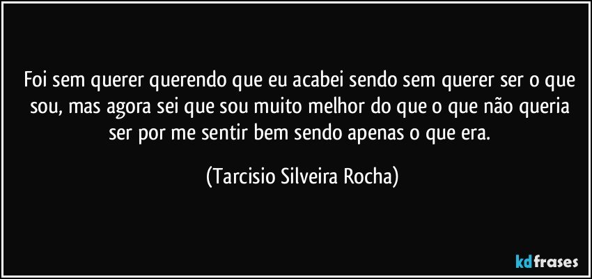 Foi sem querer querendo que eu acabei sendo sem querer ser o que sou, mas agora sei que sou muito melhor do que o que não queria ser por me sentir bem sendo apenas o que era. (Tarcisio Silveira Rocha)