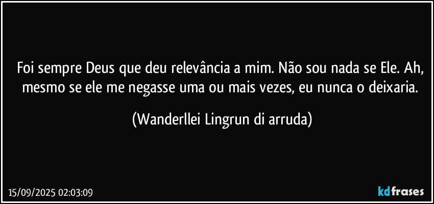 Foi sempre Deus que deu relevância a mim. Não sou nada se Ele. Ah, mesmo se ele me negasse uma ou mais vezes, eu nunca o deixaria. (Wanderllei Lingrun di arruda)