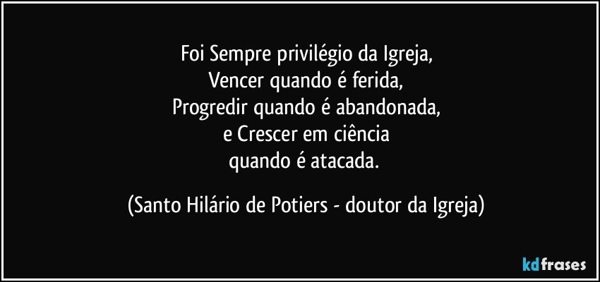 Foi Sempre privilégio da Igreja,
Vencer quando é ferida,
Progredir quando é abandonada,
e Crescer em ciência
quando é atacada. (Santo Hilário de Potiers - doutor da Igreja)