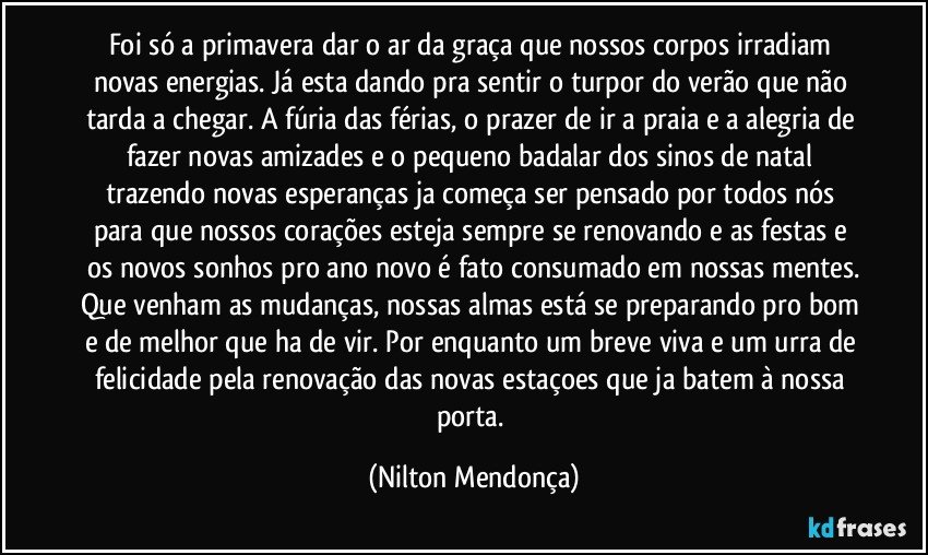 Foi só a primavera dar o ar da graça que nossos corpos irradiam novas energias. Já esta dando pra sentir o turpor do verão que não tarda a chegar. A fúria das férias, o prazer de ir a praia e a alegria de fazer novas amizades e o pequeno badalar dos sinos de natal trazendo novas esperanças ja começa ser pensado por todos nós para que nossos corações esteja sempre se renovando e as festas e os novos sonhos pro ano novo é fato consumado em nossas mentes.
Que venham as mudanças, nossas almas está se preparando pro bom e de melhor que ha de vir. Por enquanto um breve viva e um urra de felicidade pela renovação das novas estaçoes que ja batem à nossa porta. (Nilton Mendonça)