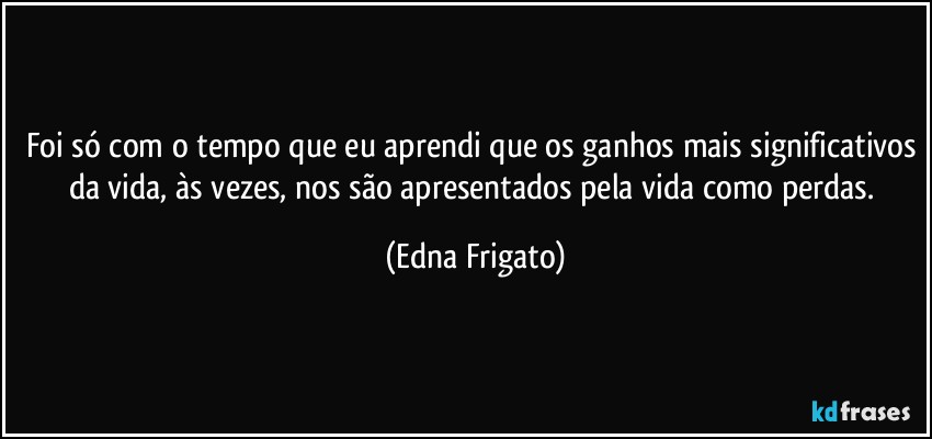 Foi só com o tempo que eu aprendi que os ganhos mais significativos da vida, às vezes, nos são apresentados pela vida como perdas. (Edna Frigato)