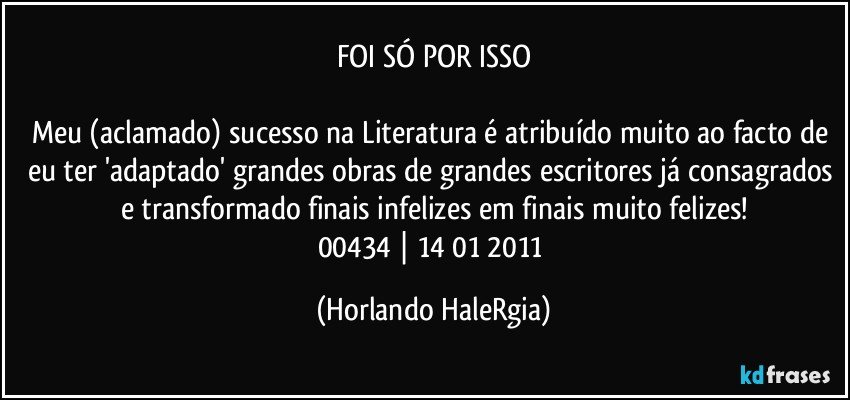 FOI SÓ POR ISSO

Meu (aclamado) sucesso na Literatura é atribuído muito ao facto de eu ter 'adaptado' grandes obras de grandes escritores já consagrados e transformado finais infelizes em finais muito felizes!
00434  | 14/01/2011 (Horlando HaleRgia)