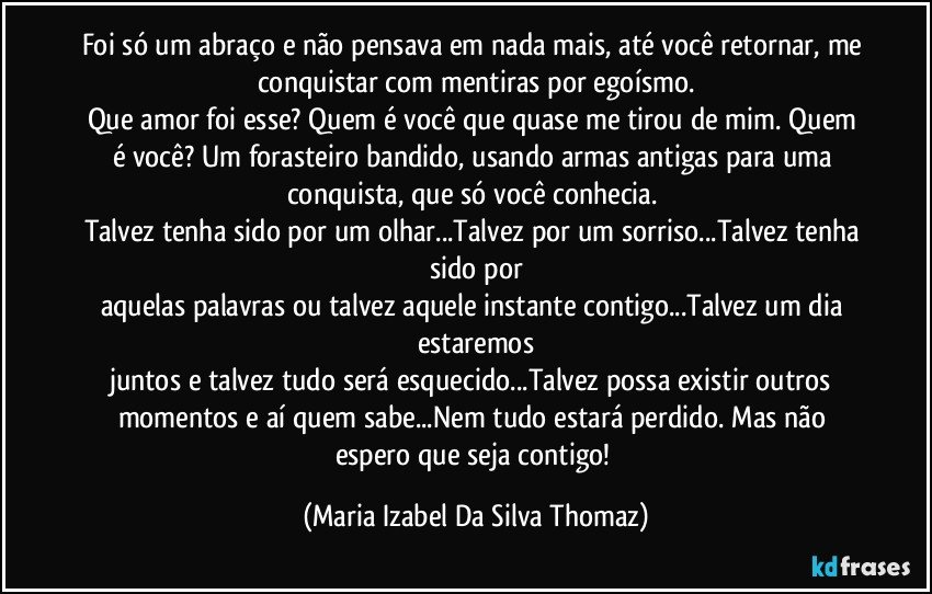 Foi só um abraço e não pensava em nada mais, até você retornar, me conquistar com mentiras por egoísmo.
Que amor foi esse? Quem é você que quase me tirou de mim. Quem é você? Um forasteiro bandido, usando armas antigas para uma conquista, que só você conhecia. 
Talvez tenha sido por um olhar...Talvez por um sorriso...Talvez tenha sido por
aquelas palavras ou talvez aquele instante contigo...Talvez um dia estaremos
juntos e talvez tudo será esquecido...Talvez possa existir outros momentos e aí quem sabe...Nem tudo estará perdido. Mas não espero que seja contigo! (Maria Izabel Da Silva Thomaz)