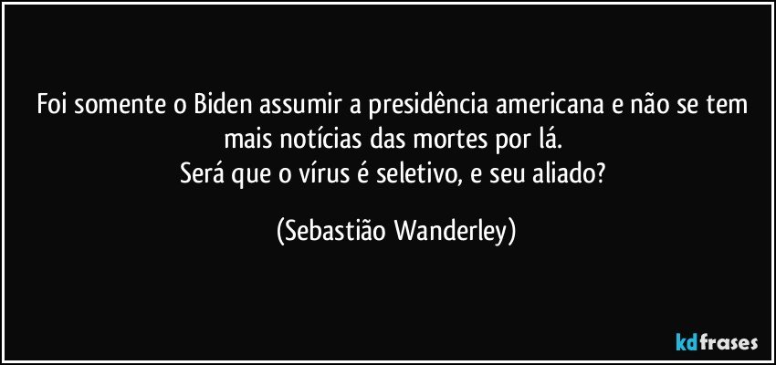 Foi somente o Biden assumir a presidência americana e não se tem mais notícias das mortes por lá. 
Será que o vírus é seletivo, e seu aliado? (Sebastião Wanderley)