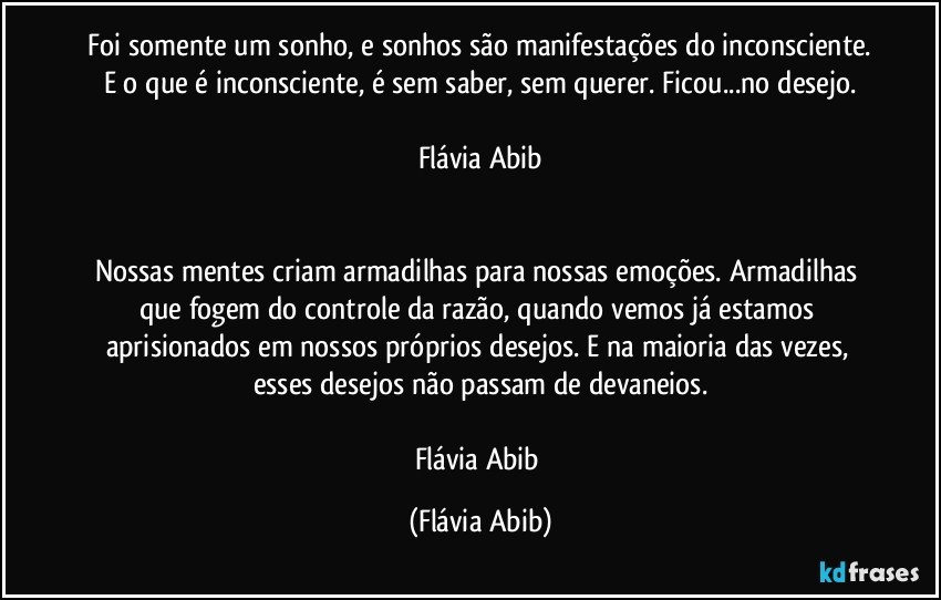 ⁠Foi somente um sonho, e sonhos são manifestações do inconsciente. E o que é inconsciente, é sem saber, sem querer. Ficou...no desejo.

Flávia Abib


Nossas mentes criam armadilhas para nossas emoções. Armadilhas que fogem do controle da razão, quando vemos já estamos aprisionados em nossos próprios desejos. E na maioria das vezes, esses desejos não passam de devaneios.

Flávia Abib (Flávia Abib)