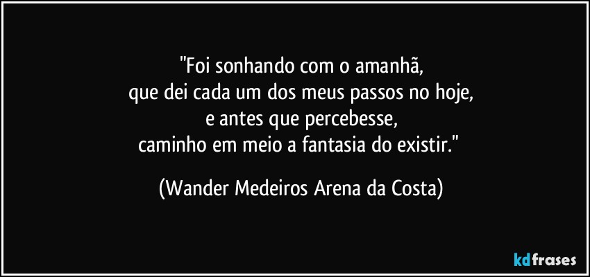 "Foi sonhando com o amanhã,
que dei cada um dos meus passos no hoje,
e antes que percebesse,
caminho em meio a fantasia do existir." (Wander Medeiros Arena da Costa)