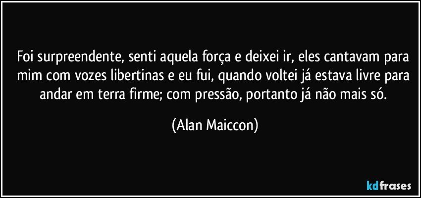 Foi surpreendente, senti aquela força e deixei ir, eles cantavam para mim com vozes libertinas e eu fui, quando voltei já estava livre para andar em terra firme; com pressão, portanto já não mais só. (Alan Maiccon)