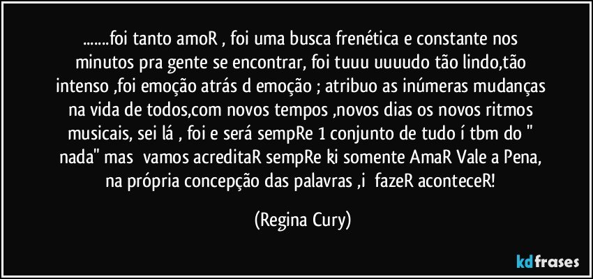 ...foi  tanto amoR , foi uma busca frenética e constante nos minutos pra gente se encontrar, foi tuuu uuuudo tão lindo,tão intenso ,foi emoção atrás d emoção ;  atribuo as inúmeras  mudanças na vida de todos,com novos tempos ,novos dias  os novos ritmos musicais, sei lá , foi e será sempRe 1 conjunto de tudo í tbm do " nada" mas ⁉vamos acreditaR  sempRe ki somente AmaR Vale a Pena, na própria concepção das palavras ,i ⁉fazeR aconteceR! (Regina Cury)