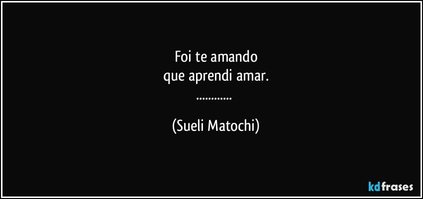 Foi te amando
que aprendi amar.
... (Sueli Matochi)