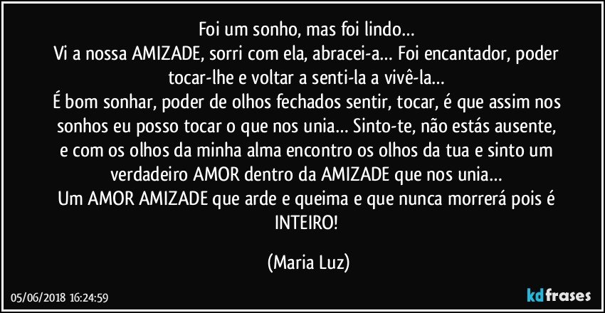 Foi um sonho, mas foi lindo… 
Vi a nossa AMIZADE, sorri com ela, abracei-a… Foi encantador, poder tocar-lhe e voltar a senti-la a vivê-la…  
É bom sonhar, poder de olhos fechados sentir, tocar, é que assim nos sonhos eu posso tocar o que nos unia… Sinto-te, não estás ausente, e com os olhos da minha alma encontro os olhos da tua e sinto um verdadeiro AMOR dentro da AMIZADE que nos unia… 
Um AMOR/AMIZADE que arde e queima e que nunca morrerá pois é INTEIRO! (Maria Luz)