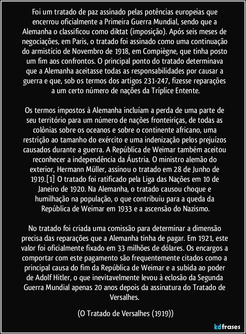 Foi um tratado de paz assinado pelas potências europeias que encerrou oficialmente a Primeira Guerra Mundial, sendo que a Alemanha o classificou como diktat (imposição). Após seis meses de negociações, em Paris, o tratado foi assinado como uma continuação do armistício de Novembro de 1918, em Compiègne, que tinha posto um fim aos confrontos. O principal ponto do tratado determinava que a Alemanha aceitasse todas as responsabilidades por causar a guerra e que, sob os termos dos artigos 231-247, fizesse reparações a um certo número de nações da Tríplice Entente.

Os termos impostos à Alemanha incluíam a perda de uma parte de seu território para um número de nações fronteiriças, de todas as colônias sobre os oceanos e sobre o continente africano, uma restrição ao tamanho do exército e uma indenização pelos prejuízos causados durante a guerra. A República de Weimar também aceitou reconhecer a independência da Áustria. O ministro alemão do exterior, Hermann Müller, assinou o tratado em 28 de Junho de 1919.[1] O tratado foi ratificado pela Liga das Nações em 10 de Janeiro de 1920. Na Alemanha, o tratado causou choque e humilhação na população, o que contribuiu para a queda da República de Weimar em 1933 e a ascensão do Nazismo.

No tratado foi criada uma comissão para determinar a dimensão precisa das reparações que a Alemanha tinha de pagar. Em 1921, este valor foi oficialmente fixado em 33 milhões de dólares. Os encargos a comportar com este pagamento são frequentemente citados como a principal causa do fim da República de Weimar e a subida ao poder de Adolf Hitler, o que inevitavelmente levou à eclosão da Segunda Guerra Mundial apenas 20 anos depois da assinatura do Tratado de Versalhes. (O Tratado de Versalhes (1919))