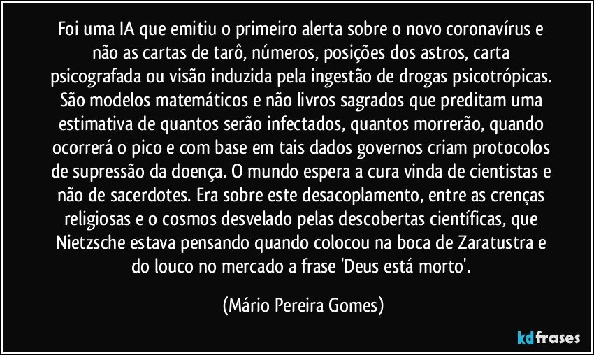 Foi uma IA que emitiu o primeiro alerta sobre o novo coronavírus e não as cartas de tarô, números, posições dos astros, carta psicografada ou visão induzida pela ingestão de drogas psicotrópicas. São modelos matemáticos e não livros sagrados que preditam uma estimativa de quantos serão infectados, quantos morrerão, quando ocorrerá o pico e com base em tais dados governos criam protocolos de supressão da doença. O mundo espera a cura vinda de cientistas e não de sacerdotes. Era sobre este desacoplamento, entre as crenças religiosas e o cosmos desvelado pelas descobertas científicas, que Nietzsche estava pensando quando colocou na boca de Zaratustra e do louco no mercado a frase 'Deus está morto'. (Mário Pereira Gomes)