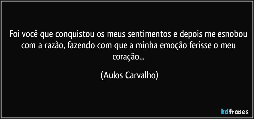 Foi você que conquistou os meus sentimentos e depois me esnobou com a razão, fazendo com que a minha emoção ferisse o meu coração... (Aulos Carvalho)