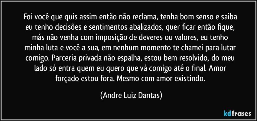 Foi você que quis assim então não reclama, tenha bom senso e saiba eu tenho decisões e sentimentos abalizados, quer ficar então  fique, más não venha com imposição de deveres ou valores, eu tenho minha luta e você a sua, em nenhum momento te chamei para lutar comigo. Parceria privada não espalha, estou bem resolvido, do meu lado só entra quem eu quero que vá comigo até o final. Amor forçado estou fora. Mesmo com amor existindo. (Andre Luiz Dantas)