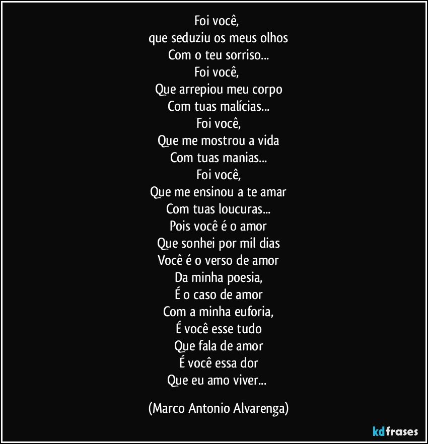 Foi você, 
que seduziu os meus olhos
Com o teu sorriso...
Foi você, 
Que arrepiou meu corpo
Com tuas malícias...
Foi você,
Que me mostrou a vida
Com tuas manias...
Foi você,
Que me ensinou a te amar
Com tuas loucuras...
Pois você é o amor
Que sonhei por mil dias
Você é o verso de amor
Da minha poesia,
É o caso de amor
Com a minha euforia,
É você esse tudo
Que fala de amor
É você essa dor
Que eu amo viver... (Marco Antonio Alvarenga)