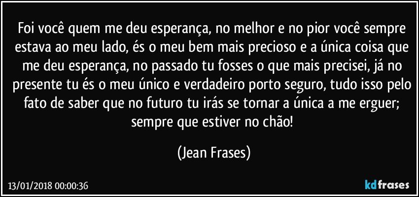 Foi você quem me deu esperança, no melhor e no pior você sempre estava ao meu lado, és o meu bem mais precioso e a única coisa que me deu esperança, no passado tu fosses o que mais precisei, já no presente tu és o meu único e verdadeiro porto seguro, tudo isso pelo fato de saber que no futuro tu irás se tornar a única a me erguer; sempre que estiver no chão! (Jean Frases)