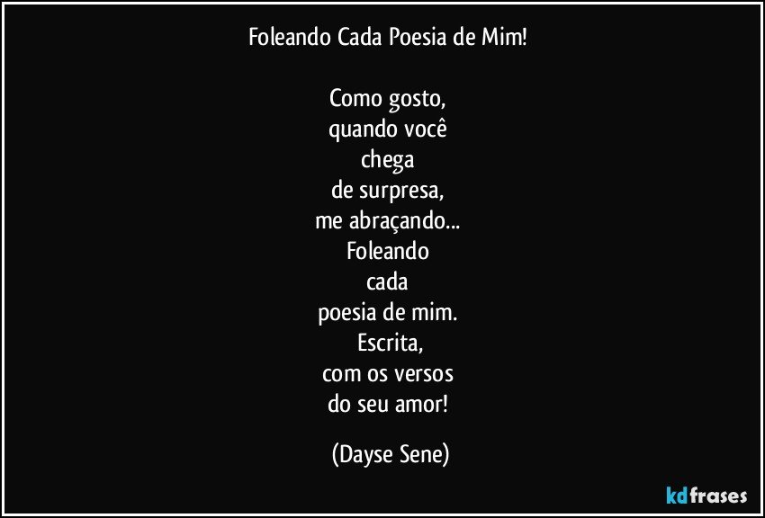 Foleando Cada Poesia de Mim!  

Como gosto, 
quando você 
chega 
de surpresa, 
me abraçando... 
Foleando 
cada 
poesia de mim. 
Escrita,
com os versos 
do seu amor! (Dayse Sene)