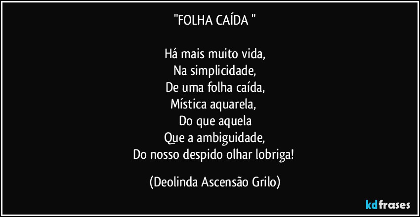 "FOLHA CAÍDA "
Há mais muito vida,
Na simplicidade,
De uma folha caída,
Mística aquarela,
Do que aquela
Que a ambiguidade,
Do nosso despido olhar lobriga! (Deolinda Ascensão Grilo)