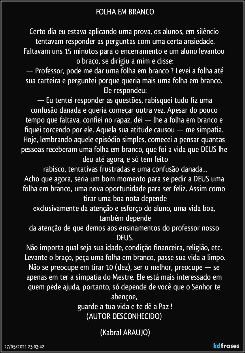 FOLHA EM BRANCO

Certo dia eu estava aplicando uma prova, os alunos, em silêncio tentavam responder as perguntas com uma certa ansiedade.
Faltavam uns 15 minutos para o encerramento e um aluno levantou o braço, se dirigiu a mim e disse:
 —  Professor, pode me dar uma folha em branco ? Levei a folha até sua carteira e perguntei porque queria mais uma folha em branco. Ele respondeu:
 —  Eu tentei responder as questões, rabisquei tudo fiz uma confusão danada e queria começar outra vez. Apesar do pouco tempo que faltava, confiei no rapaz, dei — lhe a folha em branco e fiquei torcendo por ele. Aquela sua atitude causou — me simpatia. Hoje, lembrando aquele episódio simples, comecei a pensar quantas pessoas receberam uma folha em branco, que foi a vida que DEUS lhe deu até agora, e só tem feito
rabisco, tentativas frustradas e uma confusão danada...
Acho que agora, seria um bom momento para se pedir a DEUS uma folha em branco, uma nova oportunidade para ser feliz. Assim como tirar uma boa nota depende
exclusivamente da atenção e esforço do aluno, uma vida boa, também depende
da atenção de que demos aos ensinamentos do professor nosso DEUS.
Não importa qual seja sua idade, condição financeira, religião, etc. Levante o braço, peça uma folha em branco, passe sua vida a limpo.
Não se preocupe em tirar 10 (dez), ser o melhor, preocupe — se apenas em ter a simpatia do Mestre. Ele está mais interessado em quem pede ajuda, portanto, só depende de você que o Senhor te abençoe, 
guarde a tua vida e te dê a Paz !
(AUTOR DESCONHECIDO) (KABRAL ARAUJO)
